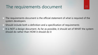 The requirements document
 The requirements document is the official statement of what is required of the
system developers
 Should include both a definition and a specification of requirements
 It is NOT a design document. As far as possible, it should set of WHAT the system
should do rather than HOW it should do it
35
 