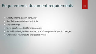 Requirements document requirements
 Specify external system behaviour
 Specify implementation constraints
 Easy to change
 Serve as reference tool for maintenance
 Record forethought about the life cycle of the system i.e. predict changes
 Characterise responses to unexpected events
37
 