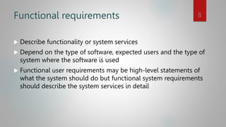 Functional requirements
 Describe functionality or system services
 Depend on the type of software, expected users and the type of
system where the software is used
 Functional user requirements may be high-level statements of
what the system should do but functional system requirements
should describe the system services in detail
8
 