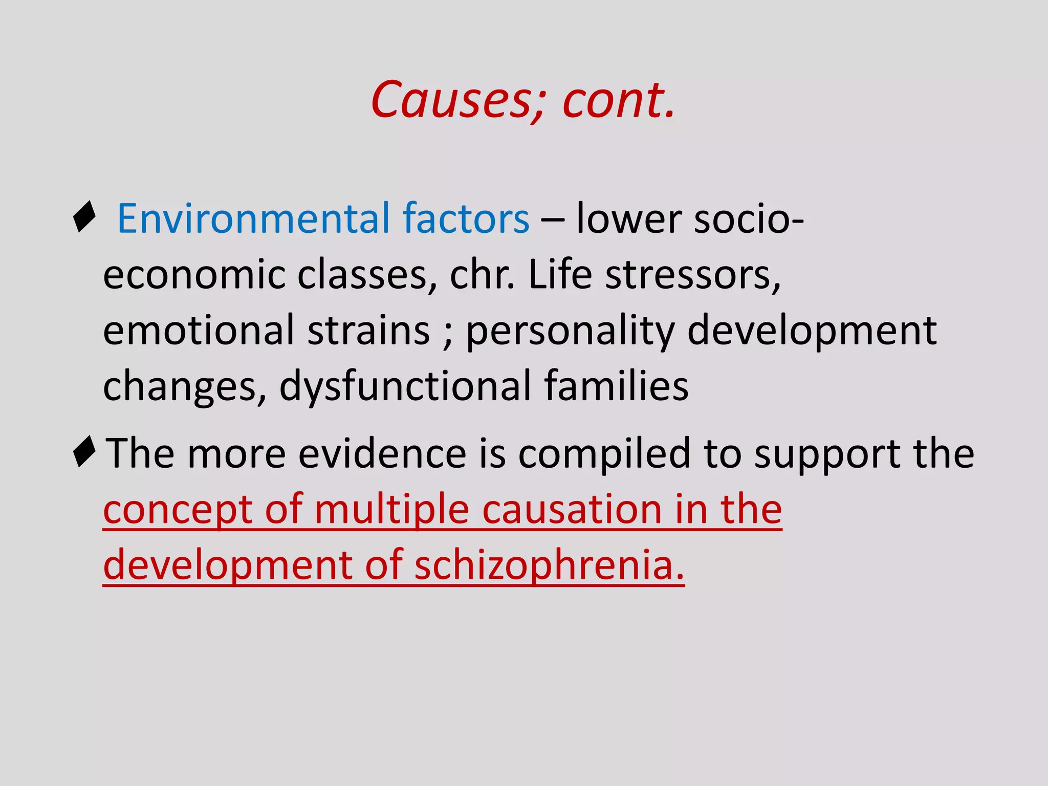 Causes; cont.
♦ Environmental factors – lower socio-
economic classes, chr. Life stressors,
emotional strains ; personality development
changes, dysfunctional families
♦ The more evidence is compiled to support the
concept of multiple causation in the
development of schizophrenia.
 