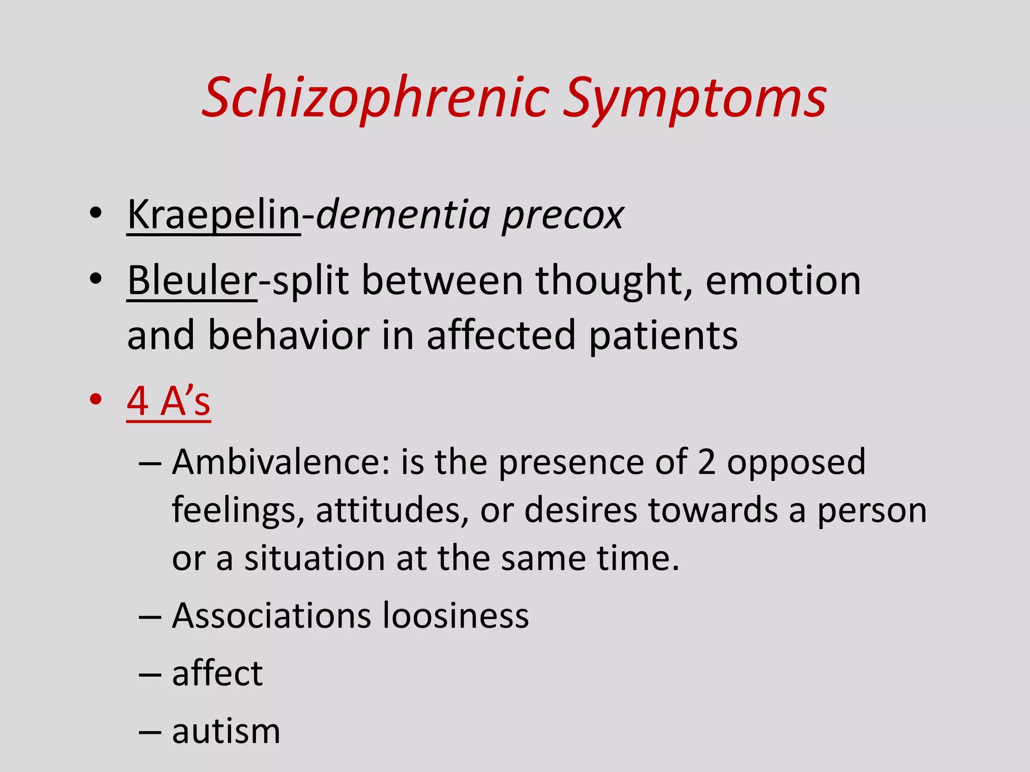 Schizophrenic Symptoms
• Kraepelin-dementia precox
• Bleuler-split between thought, emotion
and behavior in affected patients
• 4 A’s
– Ambivalence: is the presence of 2 opposed
feelings, attitudes, or desires towards a person
or a situation at the same time.
– Associations loosiness
– affect
– autism
 