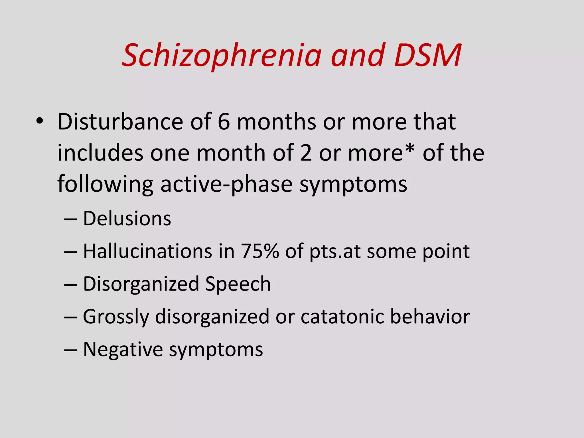 Schizophrenia and DSM
• Disturbance of 6 months or more that
includes one month of 2 or more* of the
following active-phase symptoms
– Delusions
– Hallucinations in 75% of pts.at some point
– Disorganized Speech
– Grossly disorganized or catatonic behavior
– Negative symptoms
 