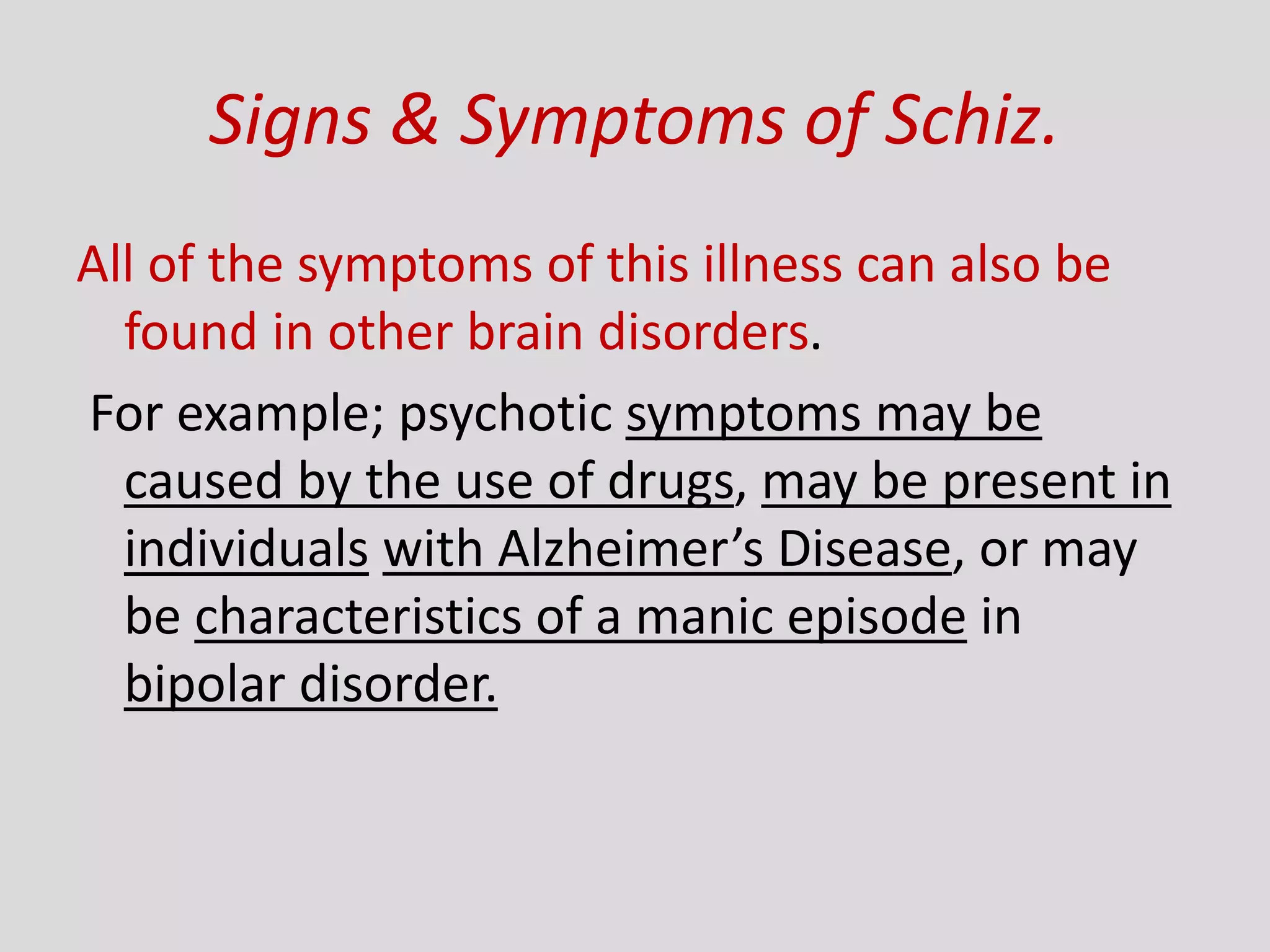 Signs & Symptoms of Schiz.
All of the symptoms of this illness can also be
found in other brain disorders.
For example; psychotic symptoms may be
caused by the use of drugs, may be present in
individuals with Alzheimer’s Disease, or may
be characteristics of a manic episode in
bipolar disorder.
 