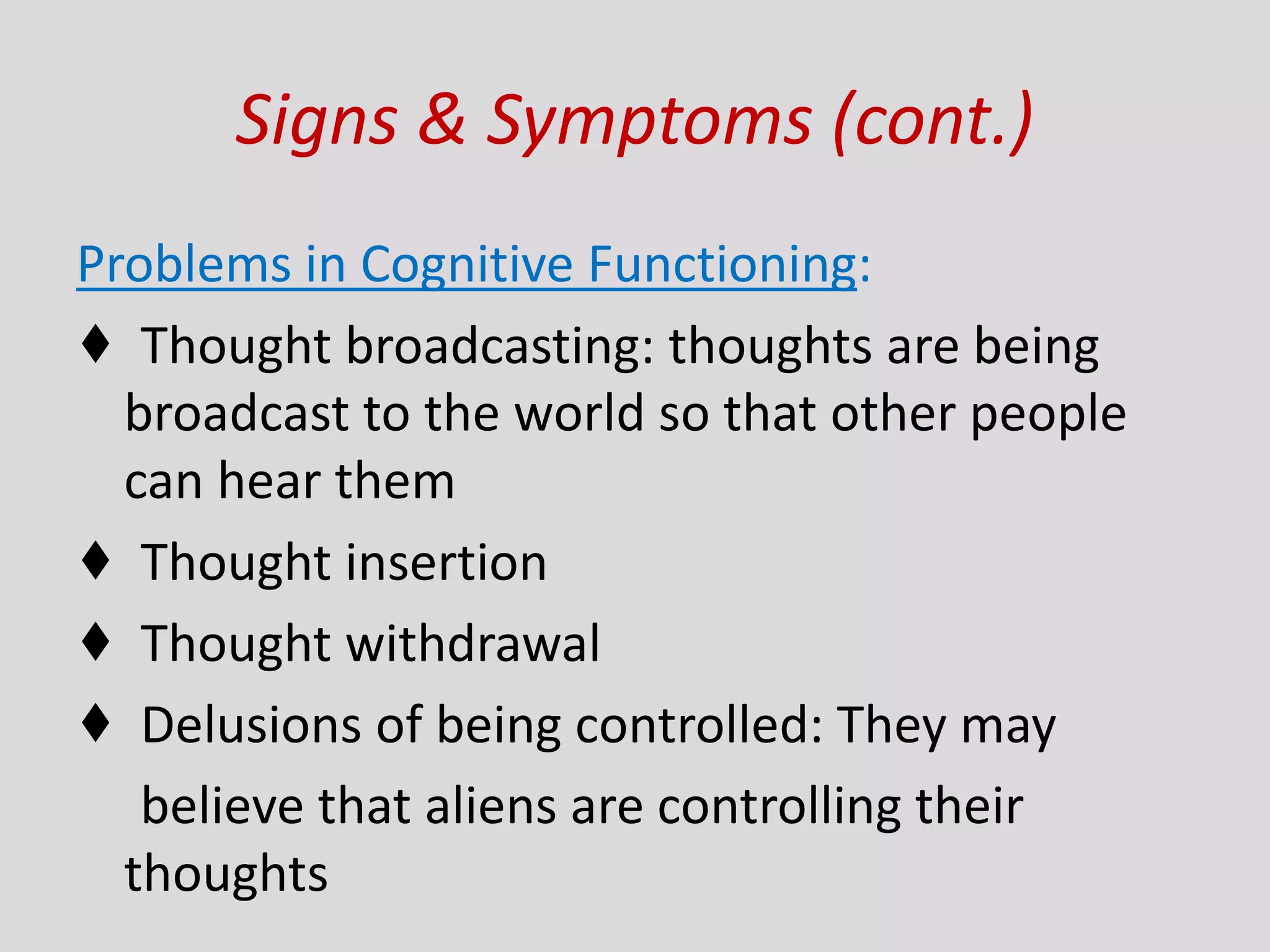 Signs & Symptoms (cont.)
Problems in Cognitive Functioning:
♦ Thought broadcasting: thoughts are being
broadcast to the world so that other people
can hear them
♦ Thought insertion
♦ Thought withdrawal
♦ Delusions of being controlled: They may
believe that aliens are controlling their
thoughts
 