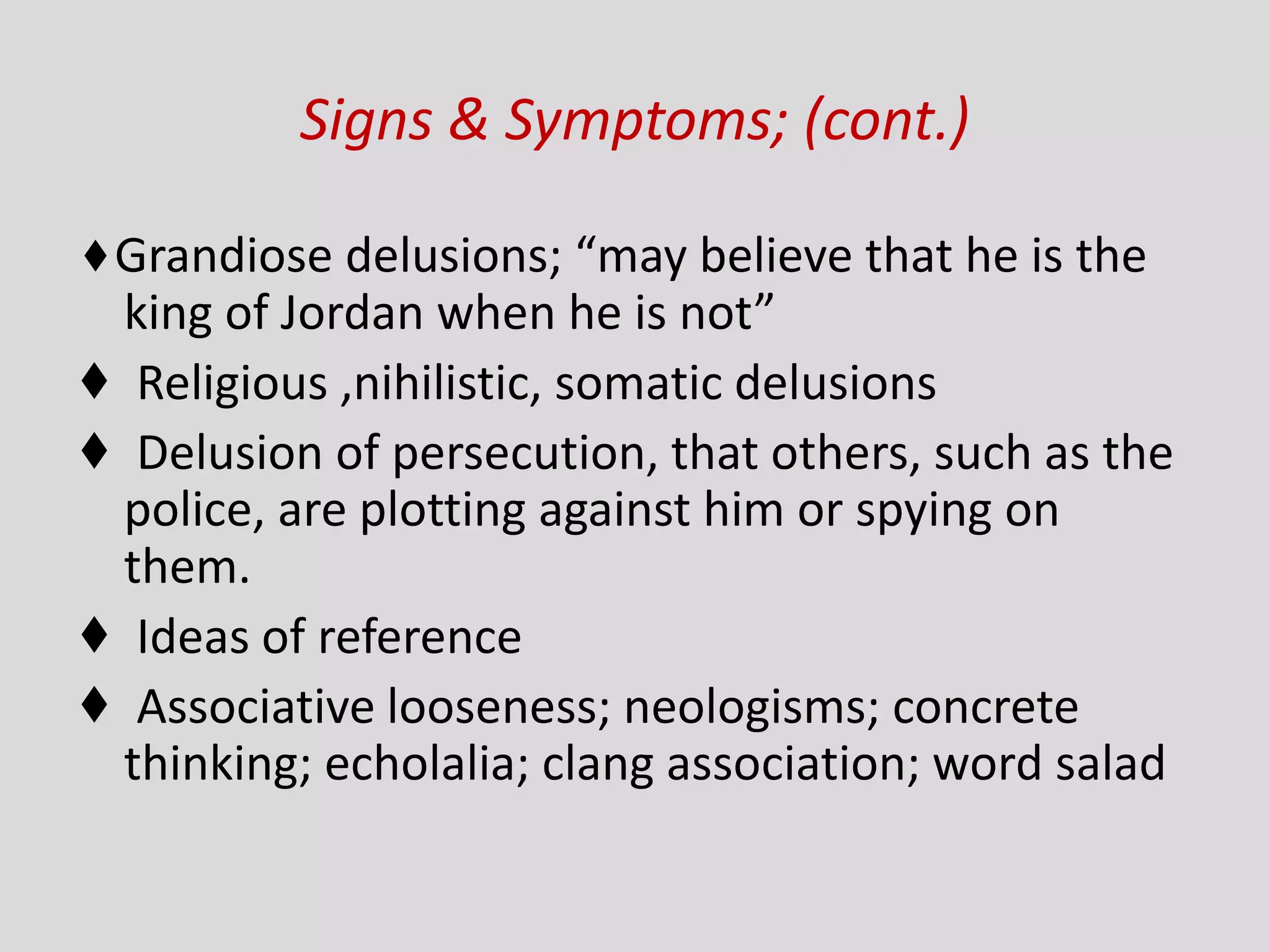 Signs & Symptoms; (cont.)
♦Grandiose delusions; “may believe that he is the
king of Jordan when he is not”
♦ Religious ,nihilistic, somatic delusions
♦ Delusion of persecution, that others, such as the
police, are plotting against him or spying on
them.
♦ Ideas of reference
♦ Associative looseness; neologisms; concrete
thinking; echolalia; clang association; word salad
 