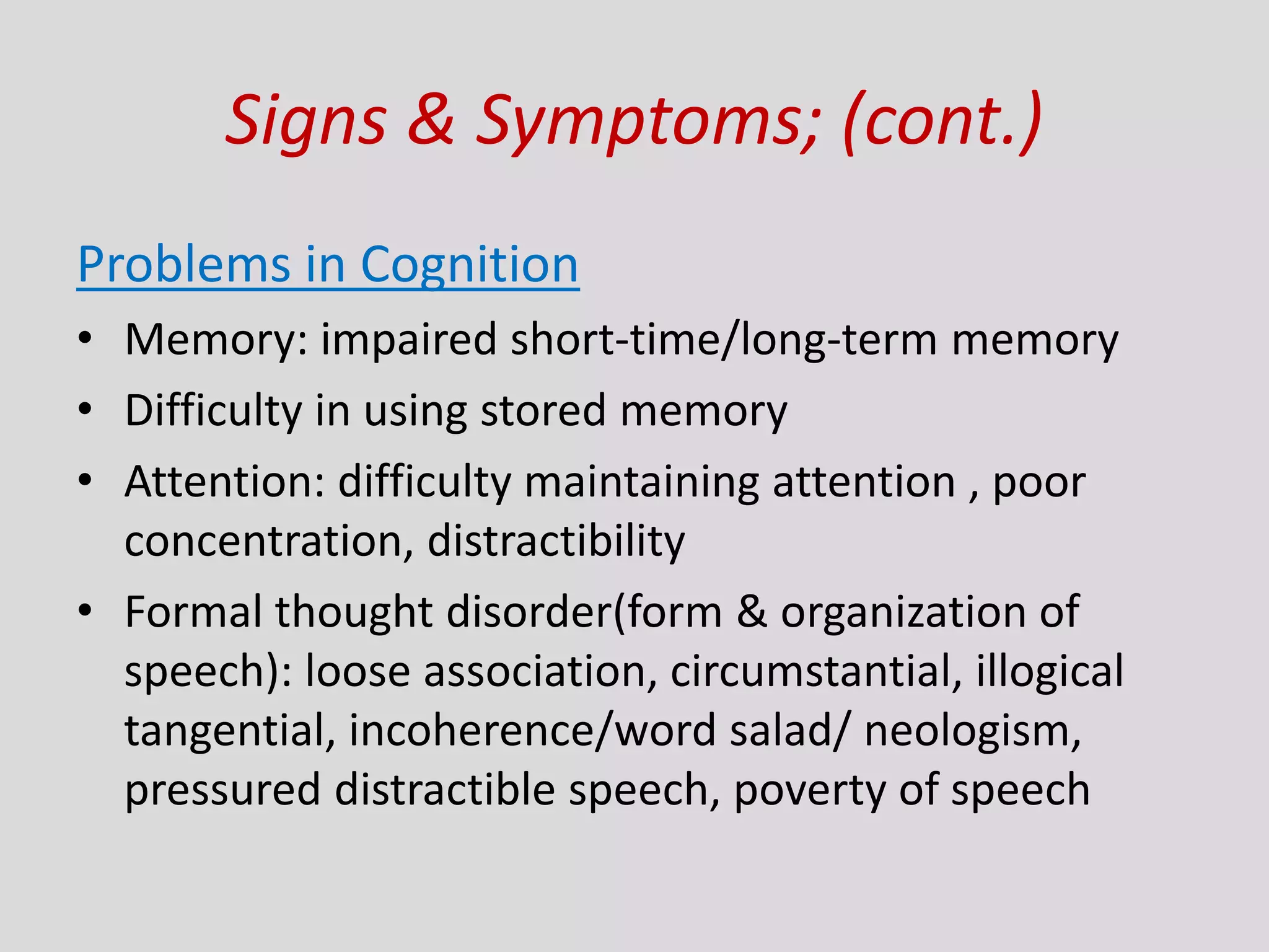 Signs & Symptoms; (cont.)
Problems in Cognition
• Memory: impaired short-time/long-term memory
• Difficulty in using stored memory
• Attention: difficulty maintaining attention , poor
concentration, distractibility
• Formal thought disorder(form & organization of
speech): loose association, circumstantial, illogical
tangential, incoherence/word salad/ neologism,
pressured distractible speech, poverty of speech
 
