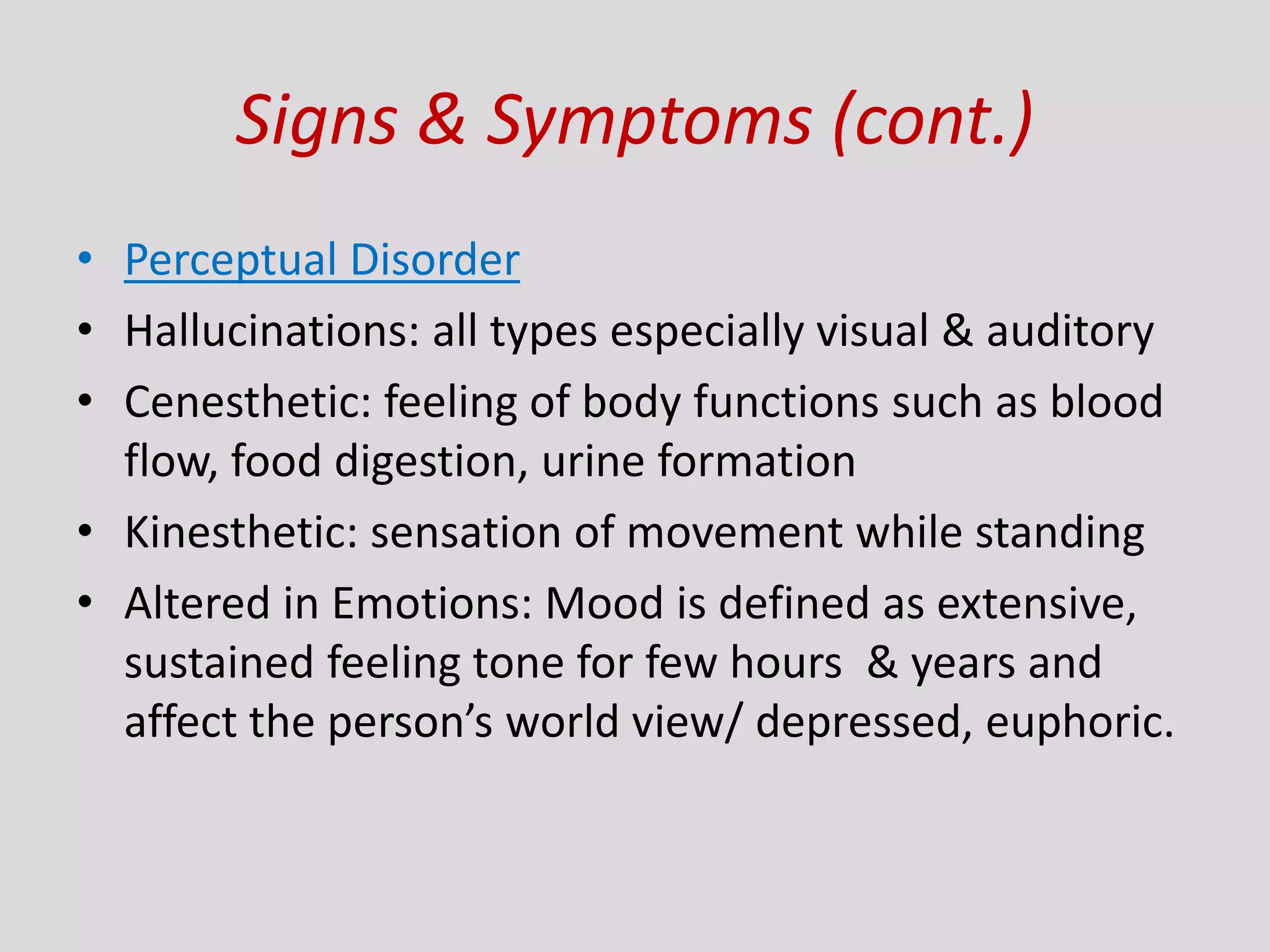 Signs & Symptoms (cont.)
• Perceptual Disorder
• Hallucinations: all types especially visual & auditory
• Cenesthetic: feeling of body functions such as blood
flow, food digestion, urine formation
• Kinesthetic: sensation of movement while standing
• Altered in Emotions: Mood is defined as extensive,
sustained feeling tone for few hours & years and
affect the person’s world view/ depressed, euphoric.
 