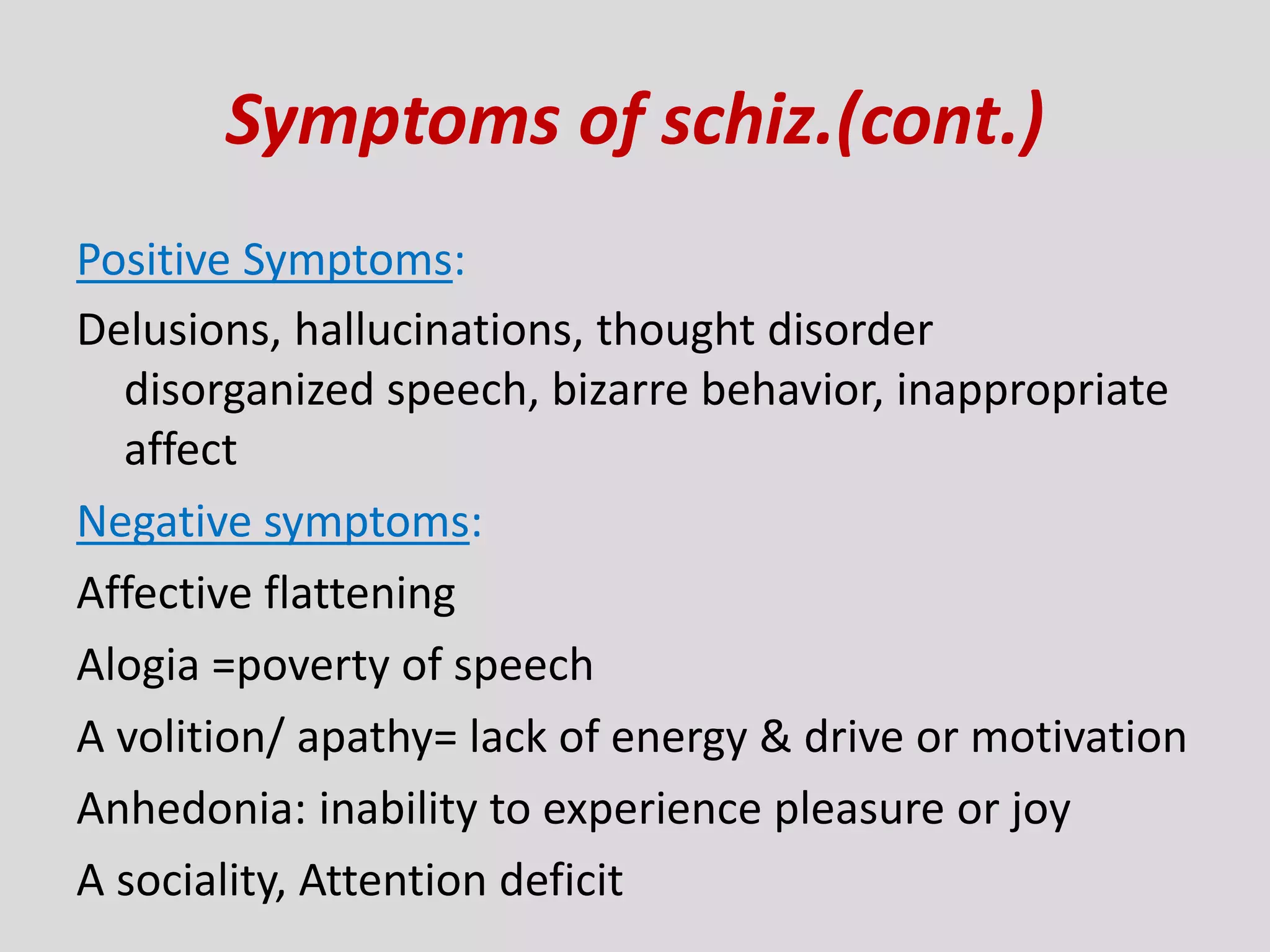 Symptoms of schiz.(cont.)
Positive Symptoms:
Delusions, hallucinations, thought disorder
disorganized speech, bizarre behavior, inappropriate
affect
Negative symptoms:
Affective flattening
Alogia =poverty of speech
A volition/ apathy= lack of energy & drive or motivation
Anhedonia: inability to experience pleasure or joy
A sociality, Attention deficit
 