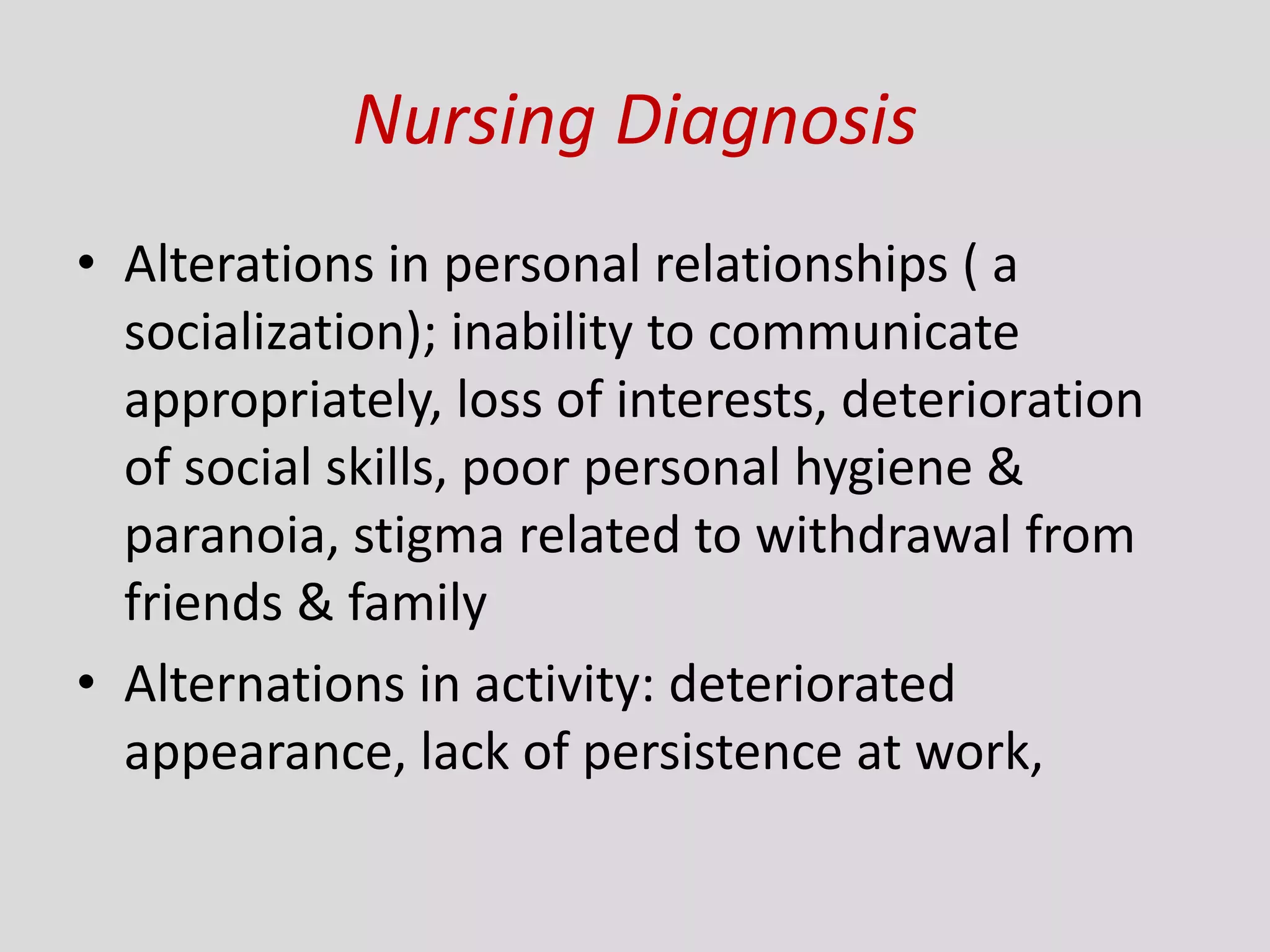 Nursing Diagnosis
• Alterations in personal relationships ( a
socialization); inability to communicate
appropriately, loss of interests, deterioration
of social skills, poor personal hygiene &
paranoia, stigma related to withdrawal from
friends & family
• Alternations in activity: deteriorated
appearance, lack of persistence at work,
 