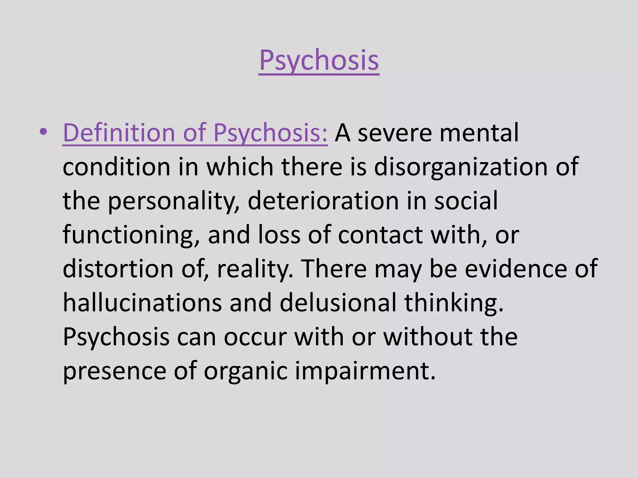 Psychosis
• Definition of Psychosis: A severe mental
condition in which there is disorganization of
the personality, deterioration in social
functioning, and loss of contact with, or
distortion of, reality. There may be evidence of
hallucinations and delusional thinking.
Psychosis can occur with or without the
presence of organic impairment.
 