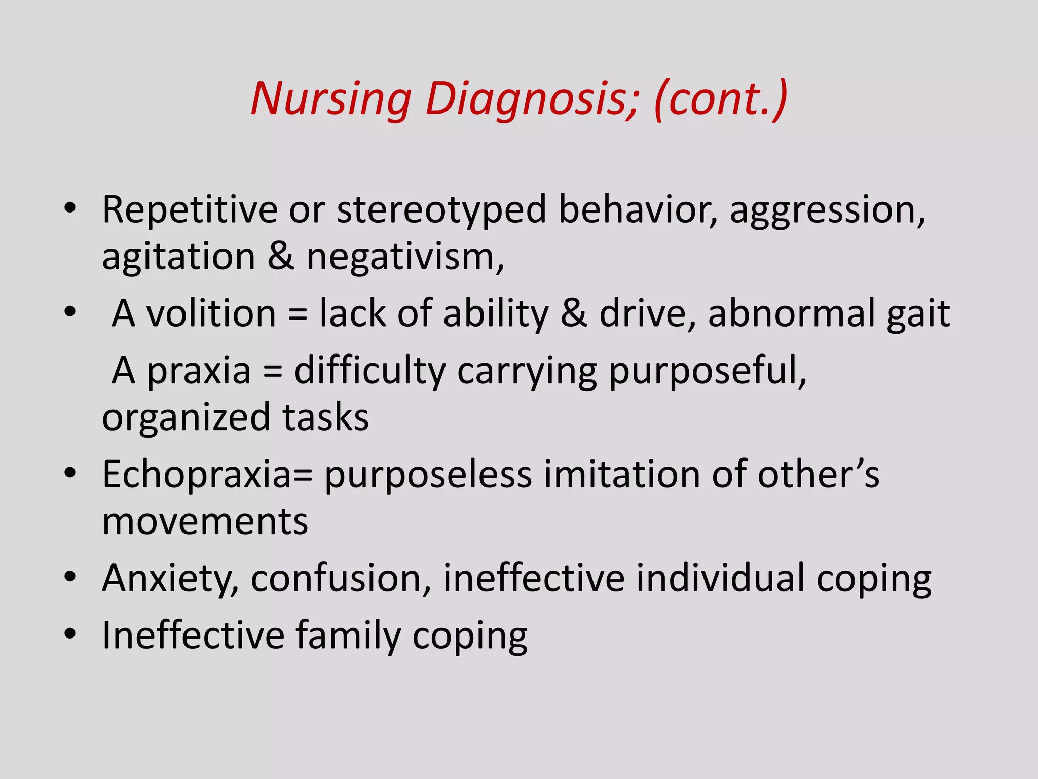 Nursing Diagnosis; (cont.)
• Repetitive or stereotyped behavior, aggression,
agitation & negativism,
• A volition = lack of ability & drive, abnormal gait
A praxia = difficulty carrying purposeful,
organized tasks
• Echopraxia= purposeless imitation of other’s
movements
• Anxiety, confusion, ineffective individual coping
• Ineffective family coping
 