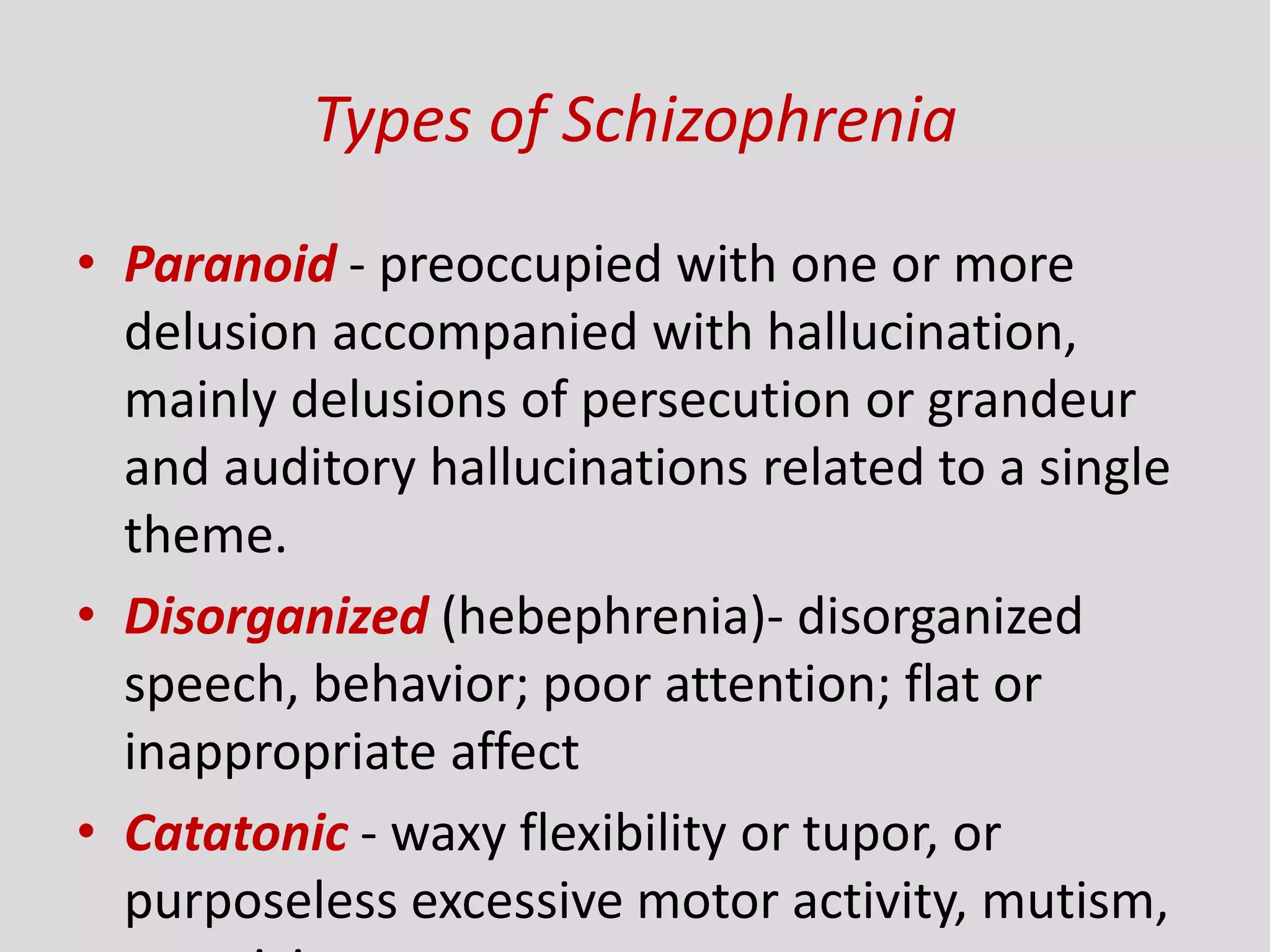 Types of Schizophrenia
• Paranoid - preoccupied with one or more
delusion accompanied with hallucination,
mainly delusions of persecution or grandeur
and auditory hallucinations related to a single
theme.
• Disorganized (hebephrenia)- disorganized
speech, behavior; poor attention; flat or
inappropriate affect
• Catatonic - waxy flexibility or tupor, or
purposeless excessive motor activity, mutism,
 