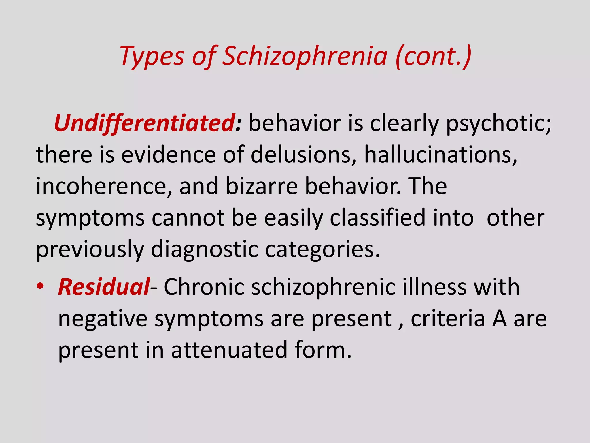 Types of Schizophrenia (cont.)
Undifferentiated: behavior is clearly psychotic;
there is evidence of delusions, hallucinations,
incoherence, and bizarre behavior. The
symptoms cannot be easily classified into other
previously diagnostic categories.
• Residual- Chronic schizophrenic illness with
negative symptoms are present , criteria A are
present in attenuated form.
 