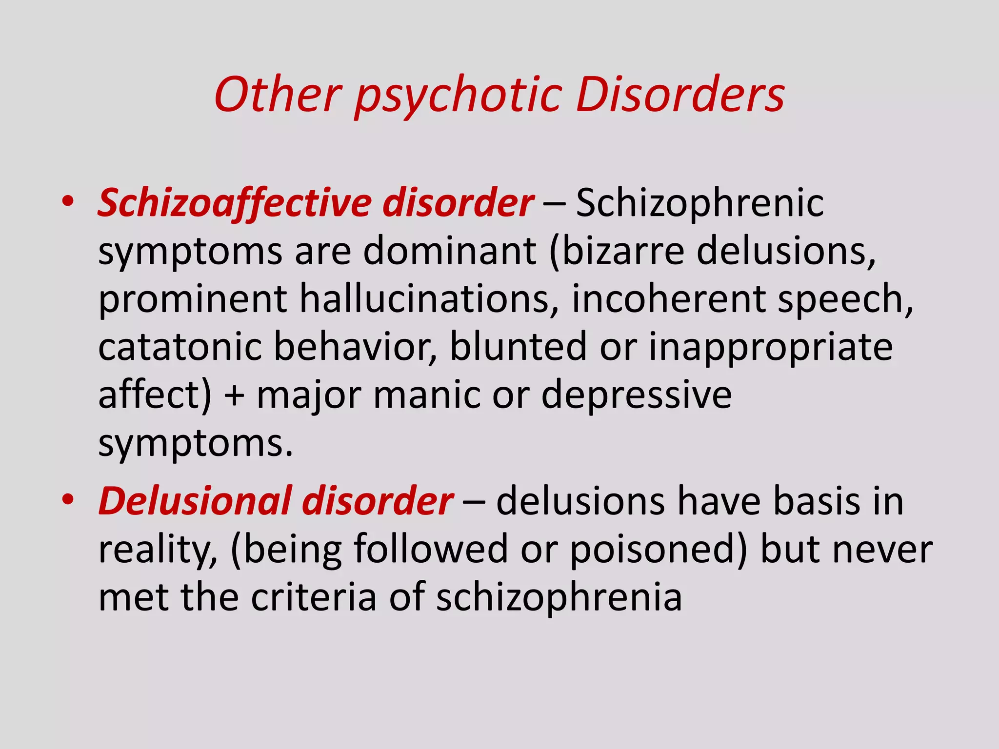 Other psychotic Disorders
• Schizoaffective disorder – Schizophrenic
symptoms are dominant (bizarre delusions,
prominent hallucinations, incoherent speech,
catatonic behavior, blunted or inappropriate
affect) + major manic or depressive
symptoms.
• Delusional disorder – delusions have basis in
reality, (being followed or poisoned) but never
met the criteria of schizophrenia
 