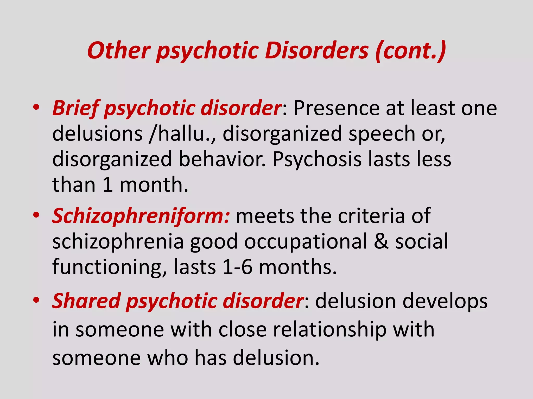 Other psychotic Disorders (cont.)
• Brief psychotic disorder: Presence at least one
delusions /hallu., disorganized speech or,
disorganized behavior. Psychosis lasts less
than 1 month.
• Schizophreniform: meets the criteria of
schizophrenia good occupational & social
functioning, lasts 1-6 months.
• Shared psychotic disorder: delusion develops
in someone with close relationship with
someone who has delusion.
 