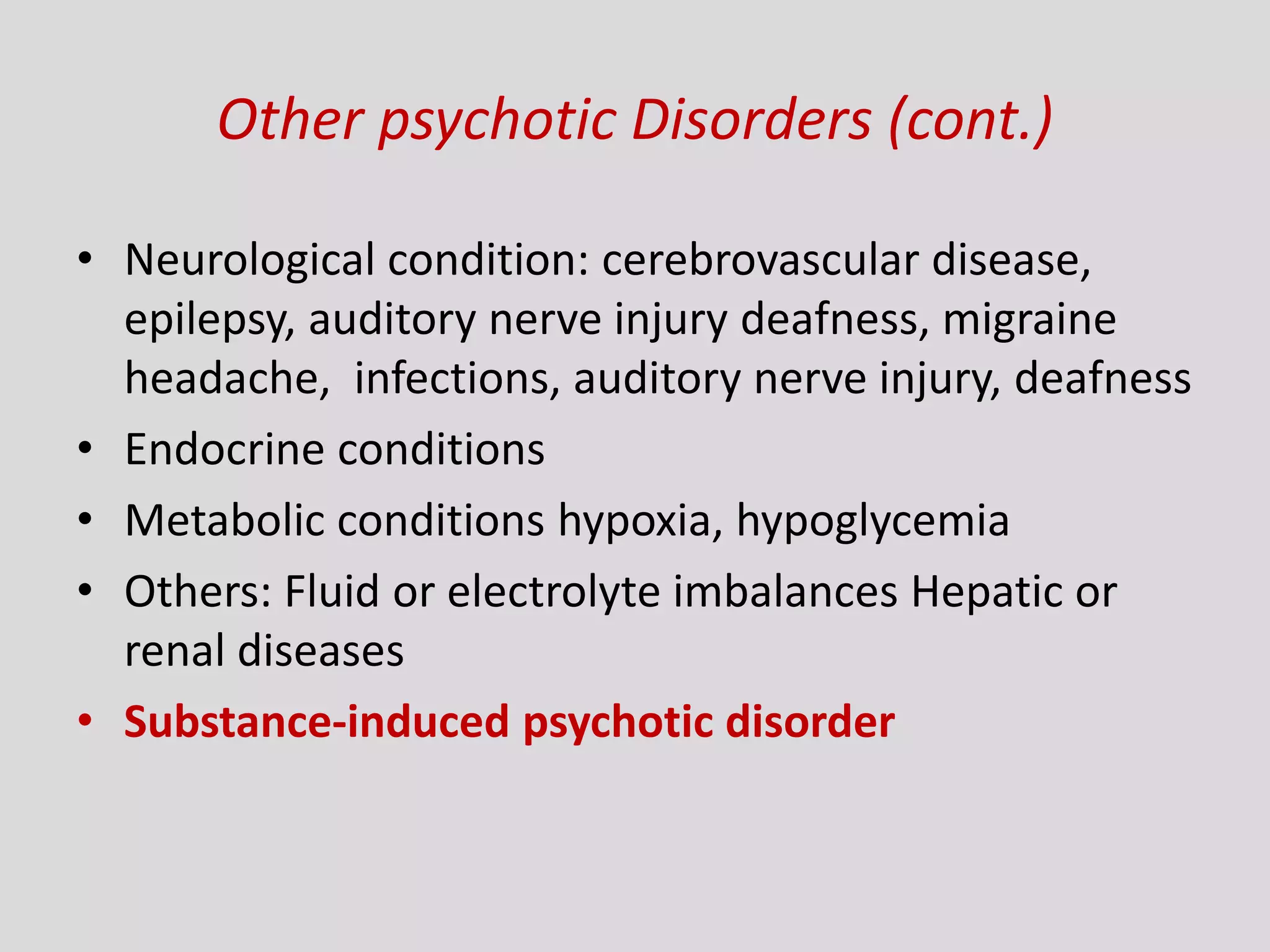 Other psychotic Disorders (cont.)
• Neurological condition: cerebrovascular disease,
epilepsy, auditory nerve injury deafness, migraine
headache, infections, auditory nerve injury, deafness
• Endocrine conditions
• Metabolic conditions hypoxia, hypoglycemia
• Others: Fluid or electrolyte imbalances Hepatic or
renal diseases
• Substance-induced psychotic disorder
 