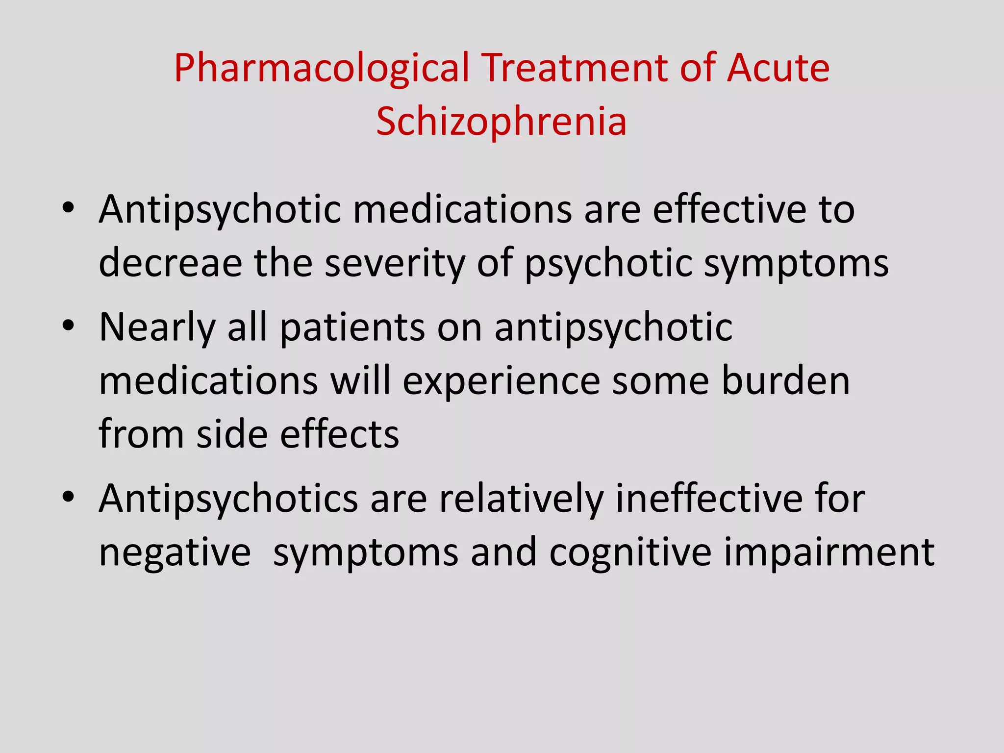 Pharmacological Treatment of Acute
Schizophrenia
• Antipsychotic medications are effective to
decreae the severity of psychotic symptoms
• Nearly all patients on antipsychotic
medications will experience some burden
from side effects
• Antipsychotics are relatively ineffective for
negative symptoms and cognitive impairment
 