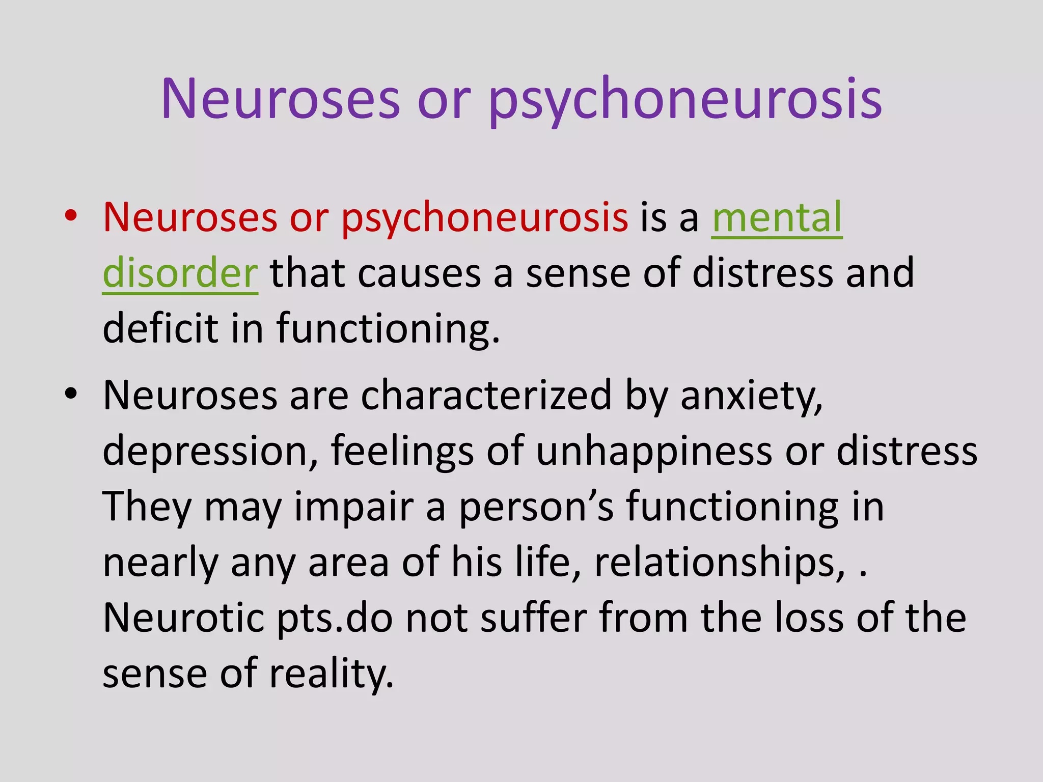 Neuroses or psychoneurosis
• Neuroses or psychoneurosis is a mental
disorder that causes a sense of distress and
deficit in functioning.
• Neuroses are characterized by anxiety,
depression, feelings of unhappiness or distress
They may impair a person’s functioning in
nearly any area of his life, relationships, .
Neurotic pts.do not suffer from the loss of the
sense of reality.
 