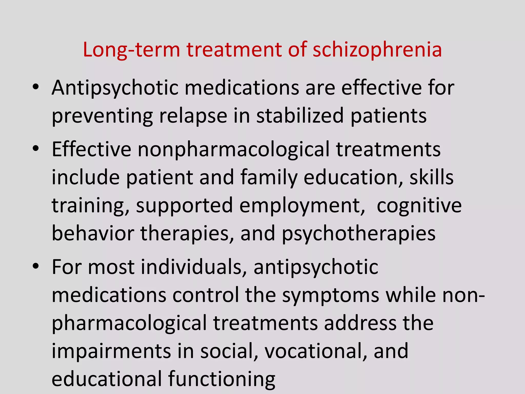 Long-term treatment of schizophrenia
• Antipsychotic medications are effective for
preventing relapse in stabilized patients
• Effective nonpharmacological treatments
include patient and family education, skills
training, supported employment, cognitive
behavior therapies, and psychotherapies
• For most individuals, antipsychotic
medications control the symptoms while non-
pharmacological treatments address the
impairments in social, vocational, and
educational functioning
 