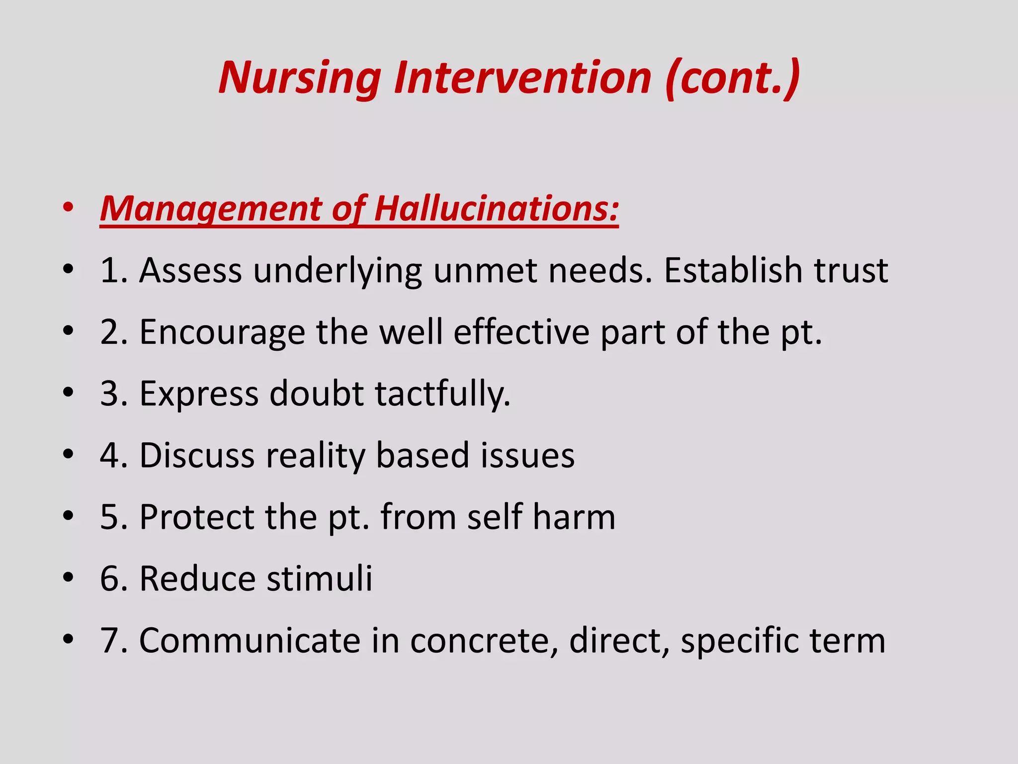 Nursing Intervention (cont.)
• Management of Hallucinations:
• 1. Assess underlying unmet needs. Establish trust
• 2. Encourage the well effective part of the pt.
• 3. Express doubt tactfully.
• 4. Discuss reality based issues
• 5. Protect the pt. from self harm
• 6. Reduce stimuli
• 7. Communicate in concrete, direct, specific term
 