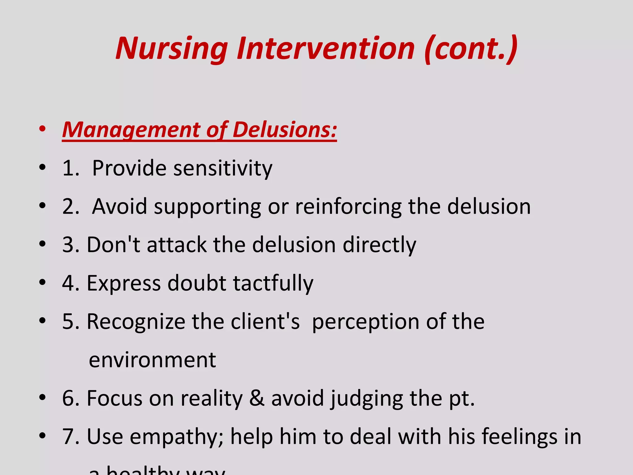 Nursing Intervention (cont.)
• Management of Delusions:
• 1. Provide sensitivity
• 2. Avoid supporting or reinforcing the delusion
• 3. Don't attack the delusion directly
• 4. Express doubt tactfully
• 5. Recognize the client's perception of the
environment
• 6. Focus on reality & avoid judging the pt.
• 7. Use empathy; help him to deal with his feelings in
 