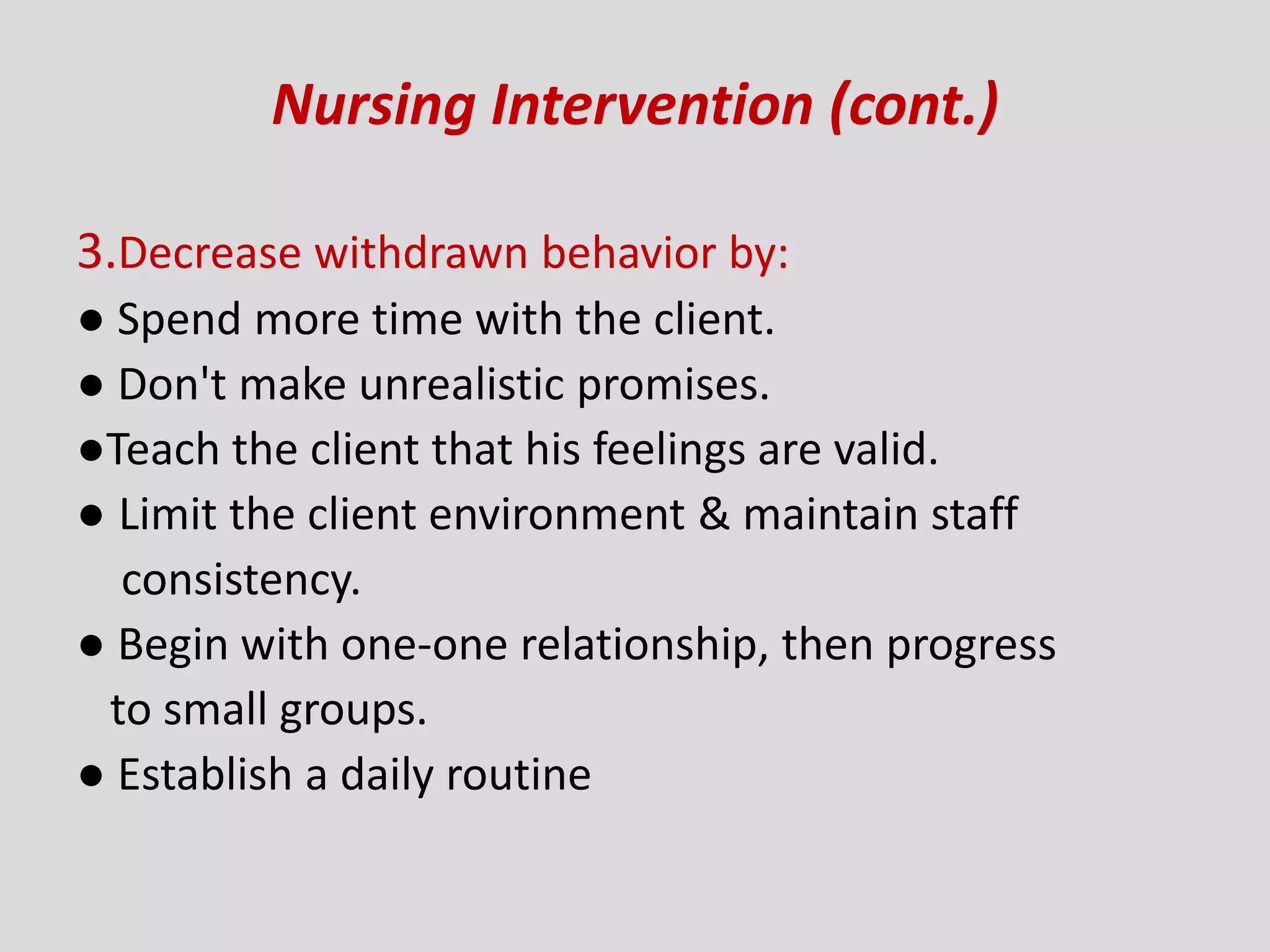 Nursing Intervention (cont.)
3.Decrease withdrawn behavior by:
● Spend more time with the client.
● Don't make unrealistic promises.
●Teach the client that his feelings are valid.
● Limit the client environment & maintain staff
consistency.
● Begin with one-one relationship, then progress
to small groups.
● Establish a daily routine
 