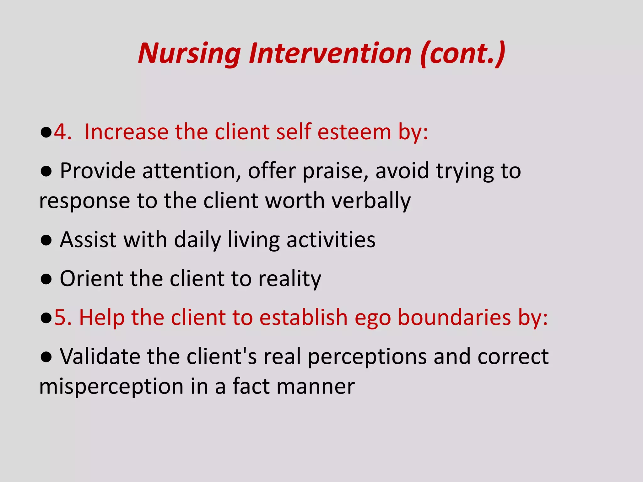 Nursing Intervention (cont.)
●4. Increase the client self esteem by:
● Provide attention, offer praise, avoid trying to
response to the client worth verbally
● Assist with daily living activities
● Orient the client to reality
●5. Help the client to establish ego boundaries by:
● Validate the client's real perceptions and correct
misperception in a fact manner
 