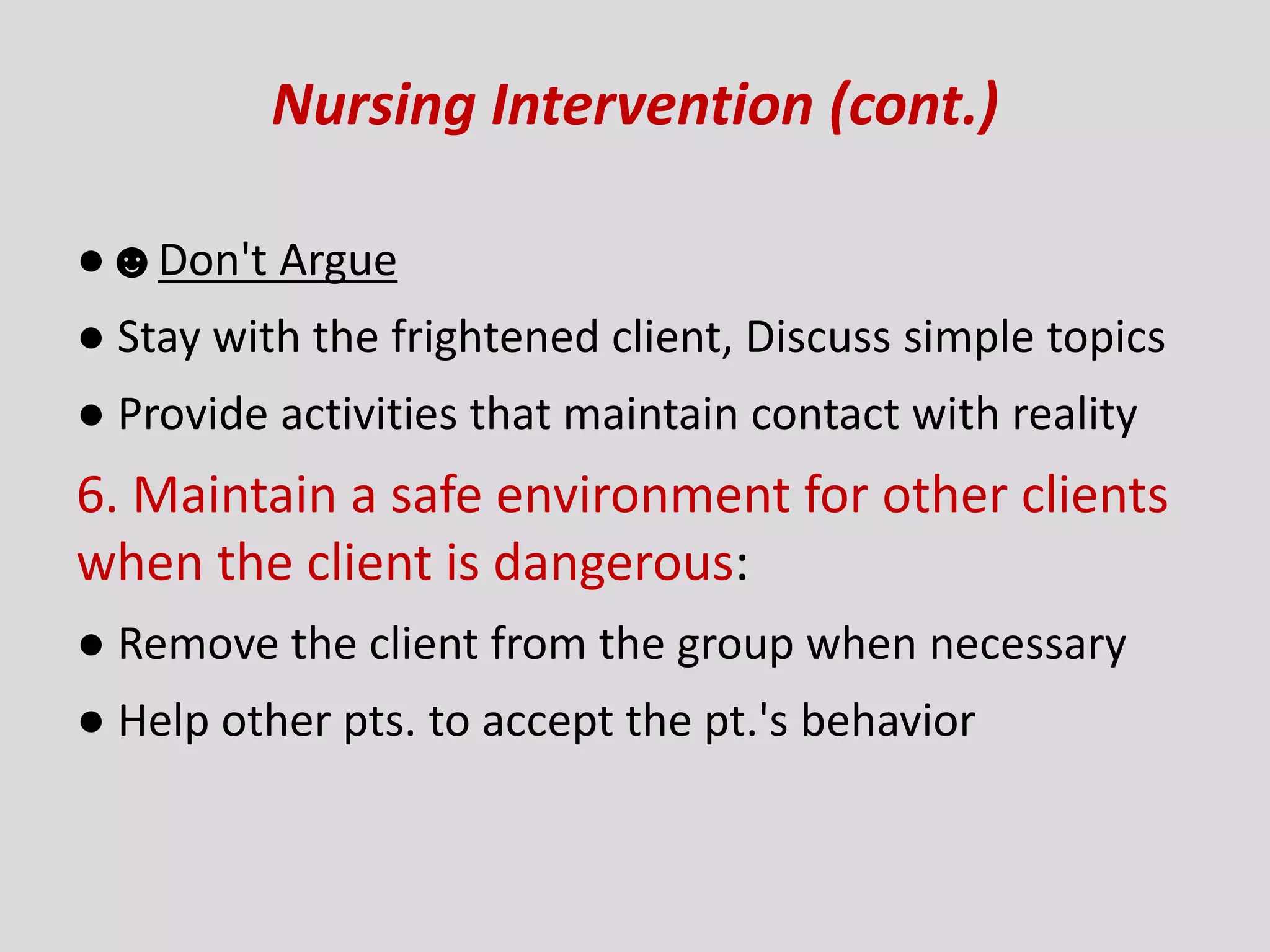 Nursing Intervention (cont.)
●☻Don't Argue
● Stay with the frightened client, Discuss simple topics
● Provide activities that maintain contact with reality
6. Maintain a safe environment for other clients
when the client is dangerous:
● Remove the client from the group when necessary
● Help other pts. to accept the pt.'s behavior
 