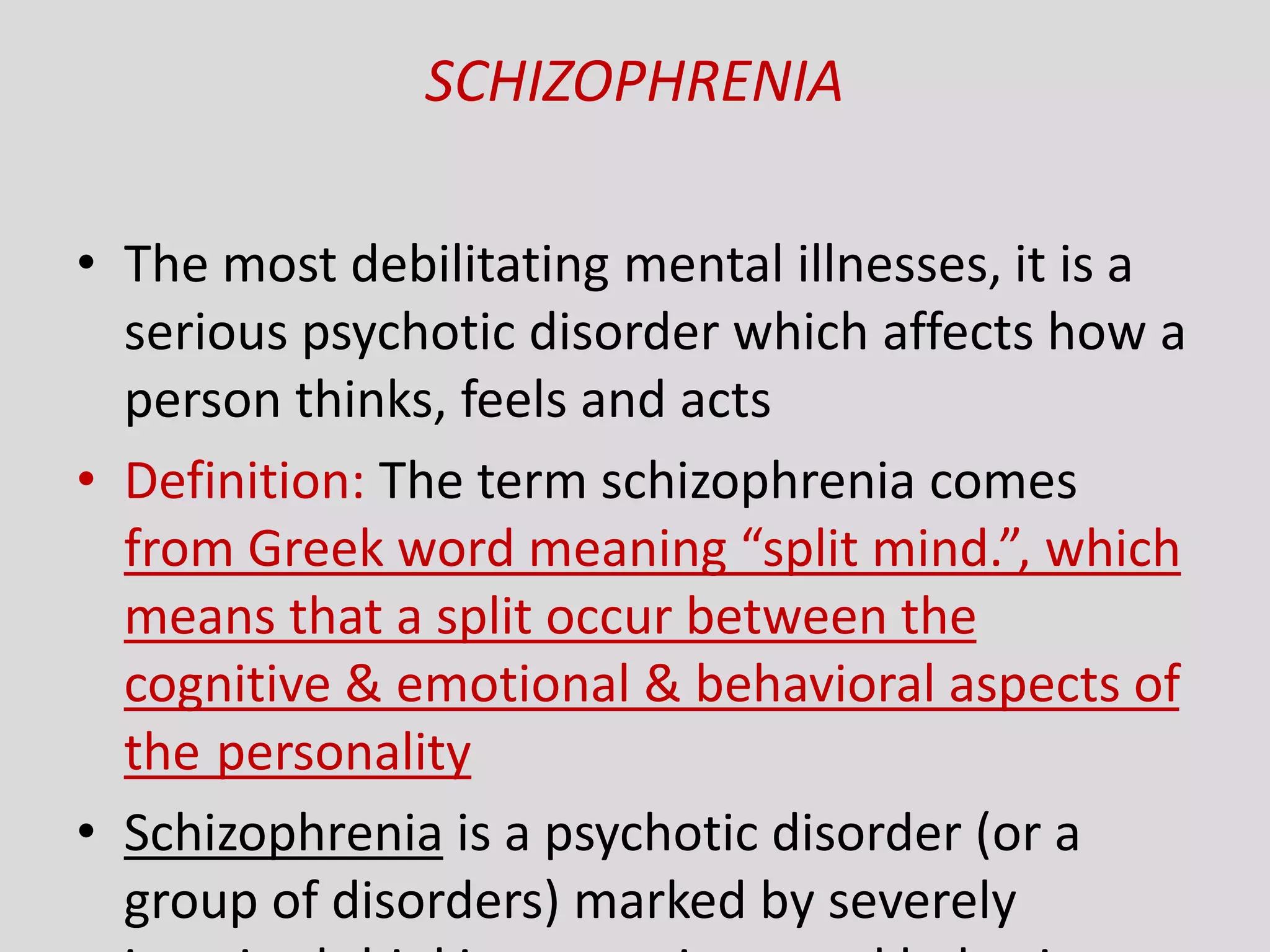 SCHIZOPHRENIA
• The most debilitating mental illnesses, it is a
serious psychotic disorder which affects how a
person thinks, feels and acts
• Definition: The term schizophrenia comes
from Greek word meaning “split mind.”, which
means that a split occur between the
cognitive & emotional & behavioral aspects of
the personality
• Schizophrenia is a psychotic disorder (or a
group of disorders) marked by severely
 