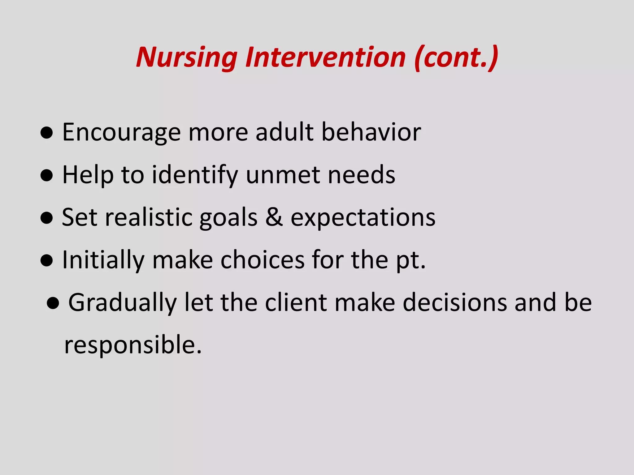 Nursing Intervention (cont.)
● Encourage more adult behavior
● Help to identify unmet needs
● Set realistic goals & expectations
● Initially make choices for the pt.
● Gradually let the client make decisions and be
responsible.
 