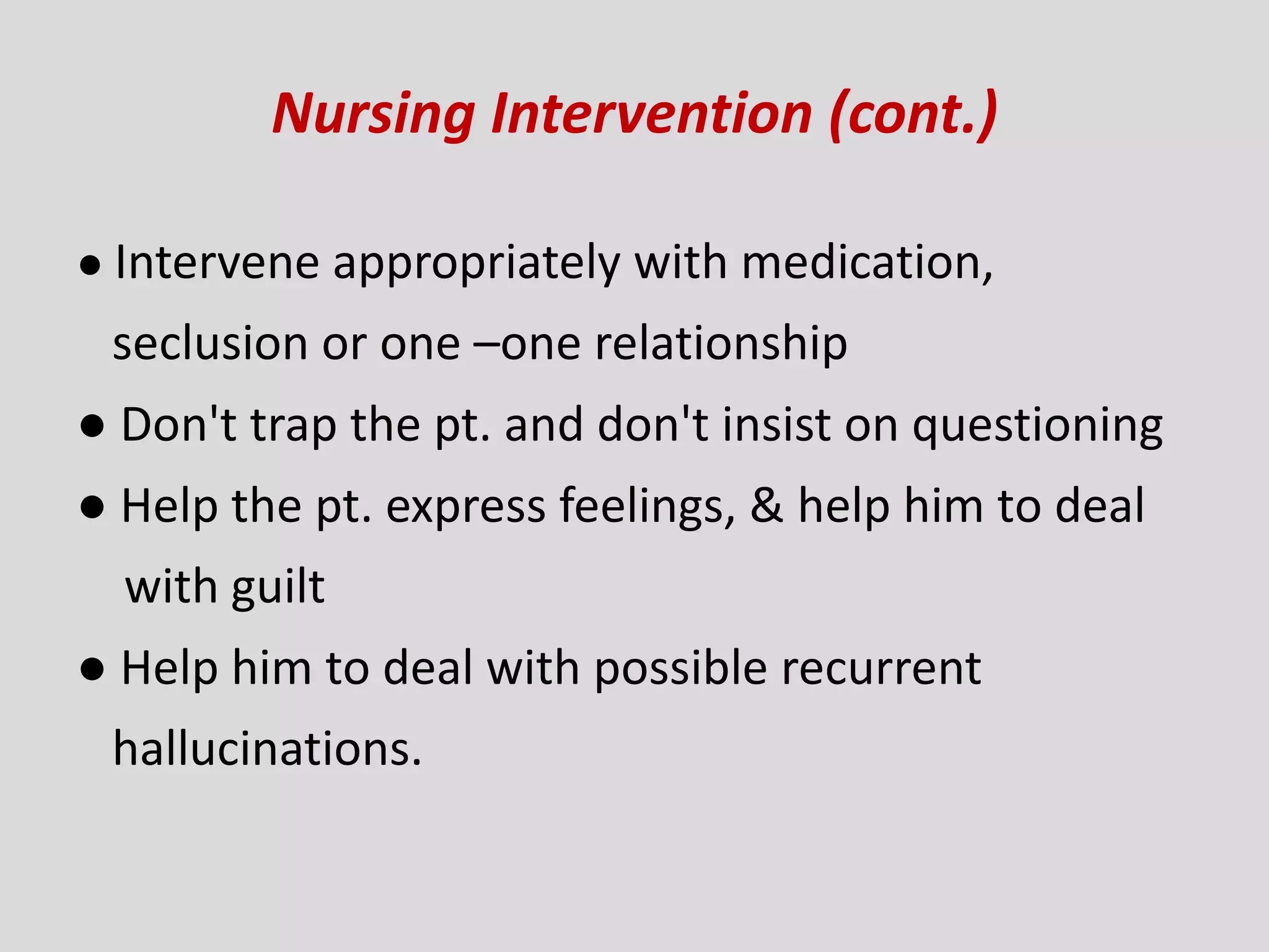 Nursing Intervention (cont.)
● Intervene appropriately with medication,
seclusion or one –one relationship
● Don't trap the pt. and don't insist on questioning
● Help the pt. express feelings, & help him to deal
with guilt
● Help him to deal with possible recurrent
hallucinations.
 