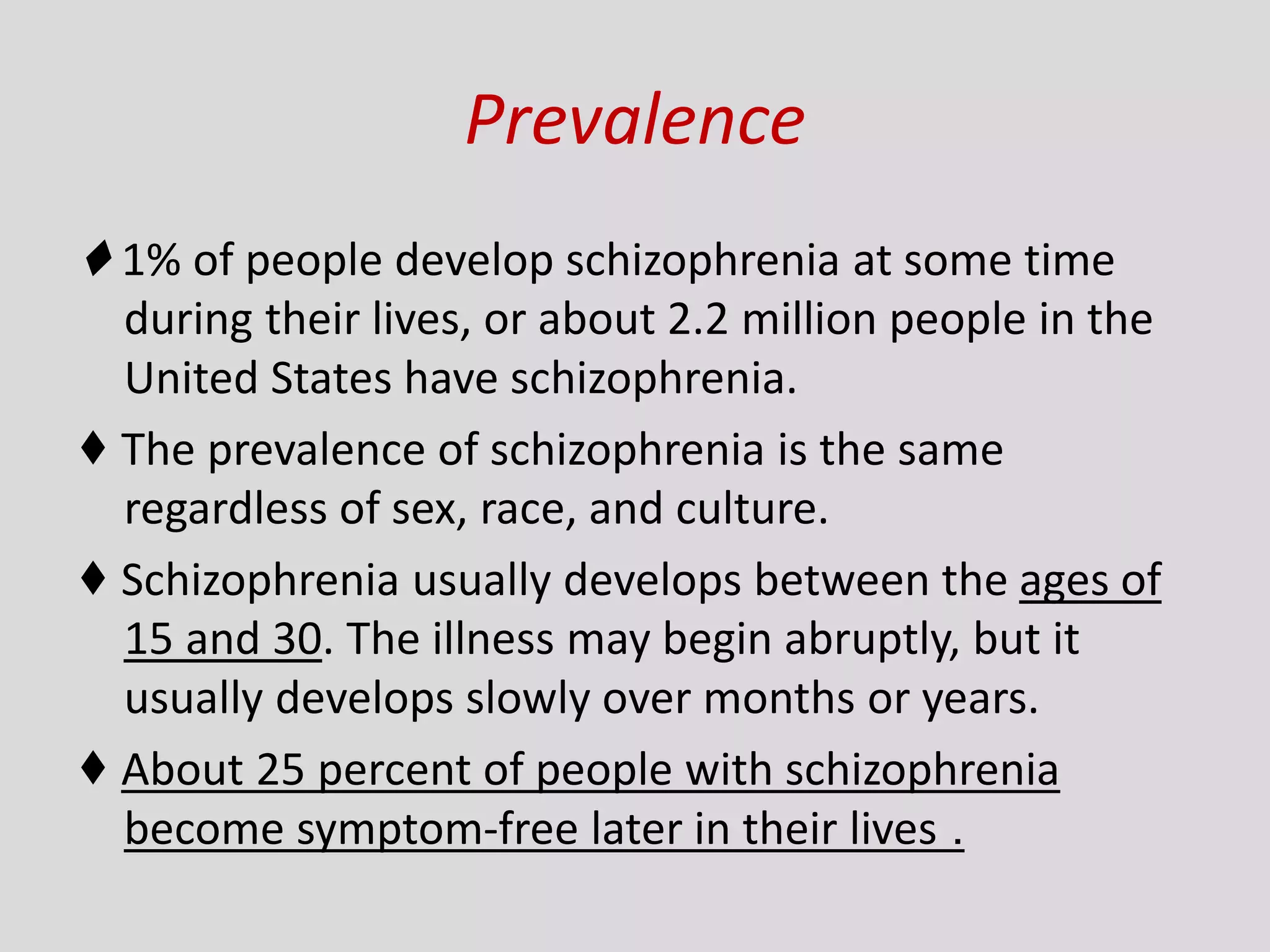 Prevalence
♦ 1% of people develop schizophrenia at some time
during their lives, or about 2.2 million people in the
United States have schizophrenia.
♦ The prevalence of schizophrenia is the same
regardless of sex, race, and culture.
♦ Schizophrenia usually develops between the ages of
15 and 30. The illness may begin abruptly, but it
usually develops slowly over months or years.
♦ About 25 percent of people with schizophrenia
become symptom-free later in their lives .
 