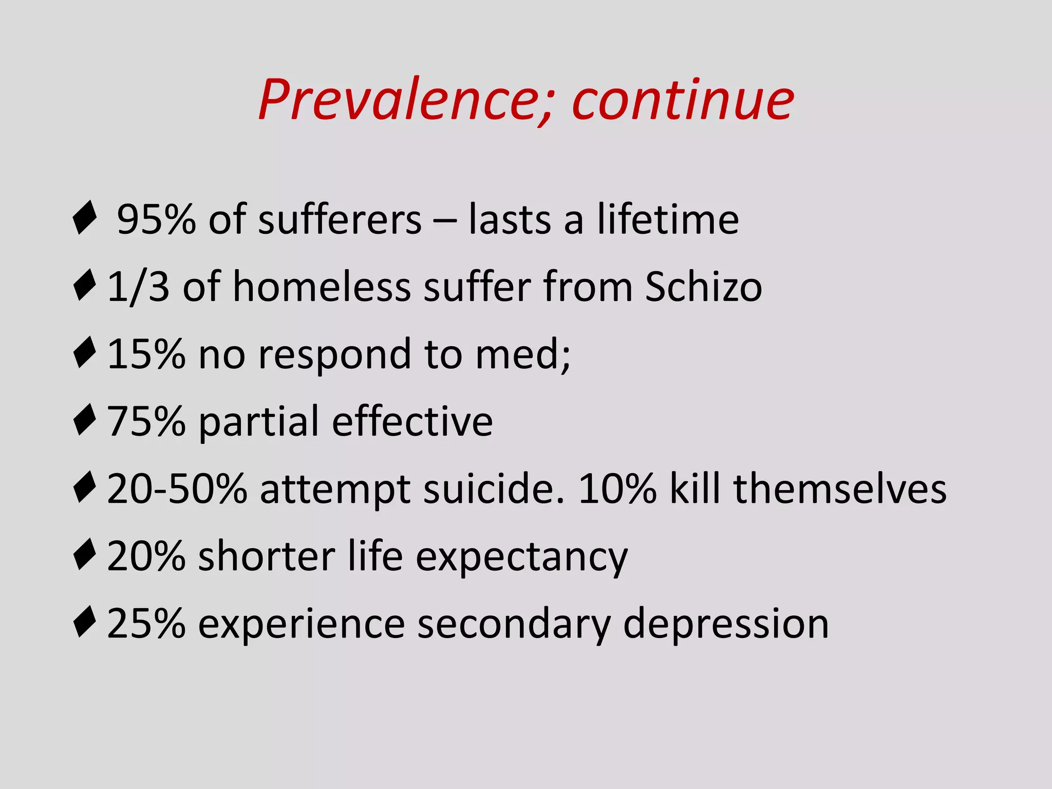 Prevalence; continue
♦ 95% of sufferers – lasts a lifetime
♦ 1/3 of homeless suffer from Schizo
♦ 15% no respond to med;
♦ 75% partial effective
♦ 20-50% attempt suicide. 10% kill themselves
♦ 20% shorter life expectancy
♦ 25% experience secondary depression
 