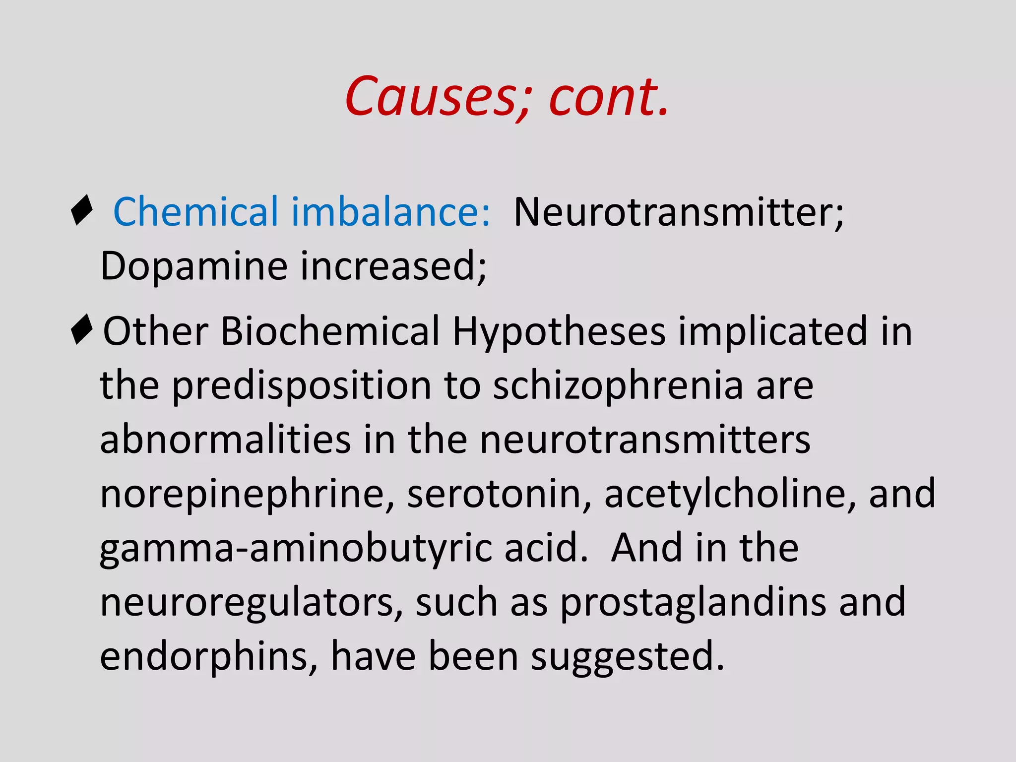 Causes; cont.
♦ Chemical imbalance: Neurotransmitter;
Dopamine increased;
♦ Other Biochemical Hypotheses implicated in
the predisposition to schizophrenia are
abnormalities in the neurotransmitters
norepinephrine, serotonin, acetylcholine, and
gamma-aminobutyric acid. And in the
neuroregulators, such as prostaglandins and
endorphins, have been suggested.
 