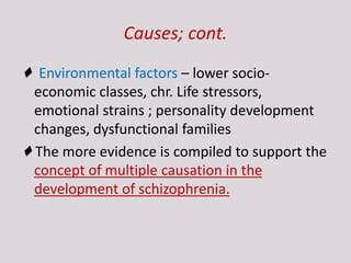 Causes; cont.
♦ Environmental factors – lower socio-
economic classes, chr. Life stressors,
emotional strains ; personality development
changes, dysfunctional families
♦ The more evidence is compiled to support the
concept of multiple causation in the
development of schizophrenia.
 