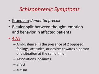 Schizophrenic Symptoms
• Kraepelin-dementia precox
• Bleuler-split between thought, emotion
and behavior in affected patients
• 4 A’s
– Ambivalence: is the presence of 2 opposed
feelings, attitudes, or desires towards a person
or a situation at the same time.
– Associations loosiness
– affect
– autism
 