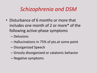 Schizophrenia and DSM
• Disturbance of 6 months or more that
includes one month of 2 or more* of the
following active-phase symptoms
– Delusions
– Hallucinations in 75% of pts.at some point
– Disorganized Speech
– Grossly disorganized or catatonic behavior
– Negative symptoms
 