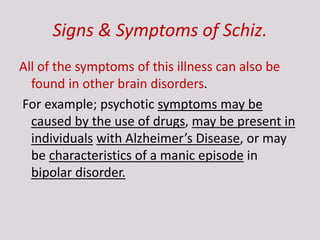 Signs & Symptoms of Schiz.
All of the symptoms of this illness can also be
found in other brain disorders.
For example; psychotic symptoms may be
caused by the use of drugs, may be present in
individuals with Alzheimer’s Disease, or may
be characteristics of a manic episode in
bipolar disorder.
 