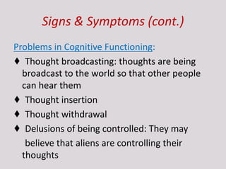 Signs & Symptoms (cont.)
Problems in Cognitive Functioning:
♦ Thought broadcasting: thoughts are being
broadcast to the world so that other people
can hear them
♦ Thought insertion
♦ Thought withdrawal
♦ Delusions of being controlled: They may
believe that aliens are controlling their
thoughts
 