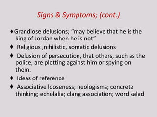 Signs & Symptoms; (cont.)
♦Grandiose delusions; “may believe that he is the
king of Jordan when he is not”
♦ Religious ,nihilistic, somatic delusions
♦ Delusion of persecution, that others, such as the
police, are plotting against him or spying on
them.
♦ Ideas of reference
♦ Associative looseness; neologisms; concrete
thinking; echolalia; clang association; word salad
 