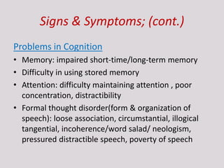 Signs & Symptoms; (cont.)
Problems in Cognition
• Memory: impaired short-time/long-term memory
• Difficulty in using stored memory
• Attention: difficulty maintaining attention , poor
concentration, distractibility
• Formal thought disorder(form & organization of
speech): loose association, circumstantial, illogical
tangential, incoherence/word salad/ neologism,
pressured distractible speech, poverty of speech
 