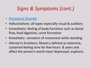 Signs & Symptoms (cont.)
• Perceptual Disorder
• Hallucinations: all types especially visual & auditory
• Cenesthetic: feeling of body functions such as blood
flow, food digestion, urine formation
• Kinesthetic: sensation of movement while standing
• Altered in Emotions: Mood is defined as extensive,
sustained feeling tone for few hours & years and
affect the person’s world view/ depressed, euphoric.
 
