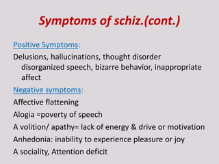 Symptoms of schiz.(cont.)
Positive Symptoms:
Delusions, hallucinations, thought disorder
disorganized speech, bizarre behavior, inappropriate
affect
Negative symptoms:
Affective flattening
Alogia =poverty of speech
A volition/ apathy= lack of energy & drive or motivation
Anhedonia: inability to experience pleasure or joy
A sociality, Attention deficit
 