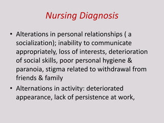 Nursing Diagnosis
• Alterations in personal relationships ( a
socialization); inability to communicate
appropriately, loss of interests, deterioration
of social skills, poor personal hygiene &
paranoia, stigma related to withdrawal from
friends & family
• Alternations in activity: deteriorated
appearance, lack of persistence at work,
 
