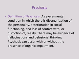 Psychosis
• Definition of Psychosis: A severe mental
condition in which there is disorganization of
the personality, deterioration in social
functioning, and loss of contact with, or
distortion of, reality. There may be evidence of
hallucinations and delusional thinking.
Psychosis can occur with or without the
presence of organic impairment.
 