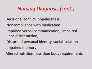 Nursing Diagnosis (cont.)
Decisional conflict, hopelessness
Noncompliance with medication
Impaired verbal communication, impaired
social interaction,
Disturbed personal identity, social isolation
Impaired memory
Altered nutrition: less than body requirements
 