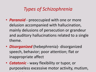 Types of Schizophrenia
• Paranoid - preoccupied with one or more
delusion accompanied with hallucination,
mainly delusions of persecution or grandeur
and auditory hallucinations related to a single
theme.
• Disorganized (hebephrenia)- disorganized
speech, behavior; poor attention; flat or
inappropriate affect
• Catatonic - waxy flexibility or tupor, or
purposeless excessive motor activity, mutism,
 