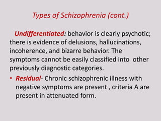 Types of Schizophrenia (cont.)
Undifferentiated: behavior is clearly psychotic;
there is evidence of delusions, hallucinations,
incoherence, and bizarre behavior. The
symptoms cannot be easily classified into other
previously diagnostic categories.
• Residual- Chronic schizophrenic illness with
negative symptoms are present , criteria A are
present in attenuated form.
 