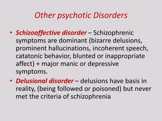 Other psychotic Disorders
• Schizoaffective disorder – Schizophrenic
symptoms are dominant (bizarre delusions,
prominent hallucinations, incoherent speech,
catatonic behavior, blunted or inappropriate
affect) + major manic or depressive
symptoms.
• Delusional disorder – delusions have basis in
reality, (being followed or poisoned) but never
met the criteria of schizophrenia
 