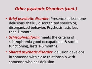 Other psychotic Disorders (cont.)
• Brief psychotic disorder: Presence at least one
delusions /hallu., disorganized speech or,
disorganized behavior. Psychosis lasts less
than 1 month.
• Schizophreniform: meets the criteria of
schizophrenia good occupational & social
functioning, lasts 1-6 months.
• Shared psychotic disorder: delusion develops
in someone with close relationship with
someone who has delusion.
 
